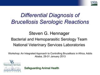 Differential Diagnosis of
Brucellosis Serologic Reactions
Steven G. Hennager
Bacterial and Hemoparasitic Serology Team
National Veterinary Services Laboratories
Workshop: An Integrated Approach to Controlling Brucellosis in Africa, Addis
Ababa, 29-31 January 2013
Safeguarding Animal Health
 