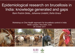 Epidemiological research on brucellosis in
India: knowledge generated and gaps
Ram Pratim Deka , Johanna Lindahl, Delia Grace
Workshop on One Health approach for brucellosis control in India
NASC complex, New Delhi, India
26 October 2017
 