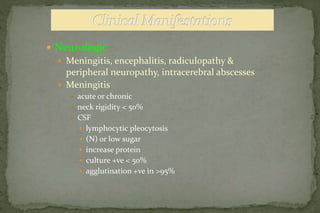  Neurologic
 Meningitis, encephalitis, radiculopathy &
peripheral neuropathy, intracerebral abscesses
 Meningitis
 acute or chronic
 neck rigidity < 50%
 CSF
 lymphocytic pleocytosis
 (N) or low sugar
 increase protein
 culture +ve < 50%
 agglutination +ve in >95%
 