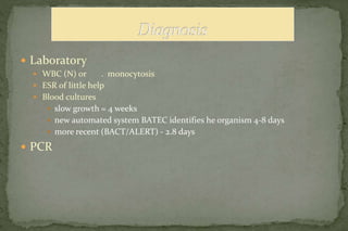  Laboratory
 WBC (N) or . monocytosis
 ESR of little help
 Blood cultures
 slow growth = 4 weeks
 new automated system BATEC identifies he organism 4-8 days
 more recent (BACT/ALERT) - 2.8 days
 PCR
 