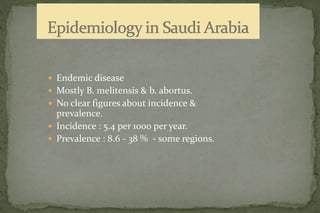  Endemic disease
 Mostly B. melitensis & b. abortus.
 No clear figures about incidence &
prevalence.
 Incidence : 5.4 per 1000 per year.
 Prevalence : 8.6 - 38 % - some regions.
 