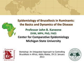 Epidemiology of Brucellosis in Ruminants:
the Basics and Dynamics of the Disease
Professor John B. Kaneene
DVM, MPH, PhD, FAES
Center for Comparative Epidemiology
Michigan State University
Workshop: An Integrated Approach to Controlling
Brucellosis in Africa, Addis Ababa, 29-31 January
2013
 