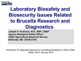 Laboratory Biosafety and
Biosecurity Issues Related
to Brucella Research and
Diagnostics
Joseph P. Kozlovac, M.S., RBP, CBSP
Agency Biological Safety Officer
USDA Agricultural Research Service
Beltsville, MD 20705-5146
Workshop: An Integrated Approach to Controlling Brucellosis in Africa, Addis
Ababa, 29-31 January 2013
 