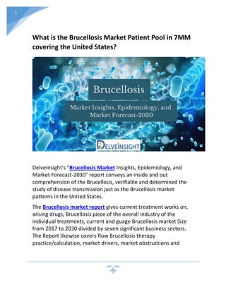 1
What is the Brucellosis Market Patient Pool in 7MM
covering the United States?
DelveInsight's "Brucellosis Market Insights, Epidemiology, and
Market Forecast-2030" report conveys an inside and out
comprehension of the Brucellosis, verifiable and determined the
study of disease transmission just as the Brucellosis market
patterns in the United States.
The Brucellosis market report gives current treatment works on,
arising drugs, Brucellosis piece of the overall industry of the
individual treatments, current and guage Brucellosis market Size
from 2017 to 2030 divided by seven significant business sectors.
The Report likewise covers flow Brucellosis therapy
practice/calculation, market drivers, market obstructions and
 