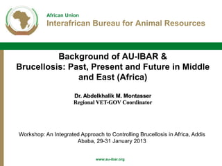 African Union
Interafrican Bureau for Animal Resources
www.au-ibar.org
Background of AU-IBAR &
Brucellosis: Past, Present and Future in Middle
and East (Africa)
Dr. Abdelkhalik M. Montasser
Regional VET-GOV Coordinator
Workshop: An Integrated Approach to Controlling Brucellosis in Africa, Addis
Ababa, 29-31 January 2013
 