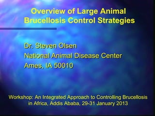 Overview of Large Animal
Brucellosis Control Strategies
Dr. Steven OlsenDr. Steven Olsen
National Animal Disease CenterNational Animal Disease Center
Ames, IA 50010Ames, IA 50010
Workshop: An Integrated Approach to Controlling Brucellosis
in Africa, Addis Ababa, 29-31 January 2013
 