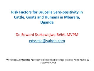 Risk Factors for Brucella Sero-positivity in
Cattle, Goats and Humans in Mbarara,
Uganda
Dr. Edward Ssekawojwa BVM, MVPM
edsseka@yahoo.com
Workshop: An Integrated Approach to Controlling Brucellosis in Africa, Addis Ababa, 29-
31 January 2013
 