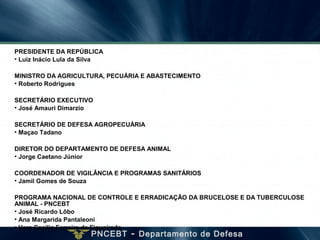 PNCEBT - Departamento de Defesa
PRESIDENTE DA REPÚBLICA
• Luiz Inácio Lula da Silva
MINISTRO DA AGRICULTURA, PECUÁRIA E ABASTECIMENTO
• Roberto Rodrigues
SECRETÁRIO EXECUTIVO
• José Amauri Dimarzio
SECRETÁRIO DE DEFESA AGROPECUÁRIA
• Maçao Tadano
DIRETOR DO DEPARTAMENTO DE DEFESA ANIMAL
• Jorge Caetano Júnior
COORDENADOR DE VIGILÂNCIA E PROGRAMAS SANITÁRIOS
• Jamil Gomes de Souza
PROGRAMA NACIONAL DE CONTROLE E ERRADICAÇÃO DA BRUCELOSE E DA TUBERCULOSE
ANIMAL - PNCEBT
• José Ricardo Lôbo
• Ana Margarida Pantaleoni
• Vera Cecilia Ferreira de Figueiredo
 