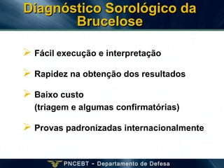 PNCEBT - Departamento de Defesa
 Fácil execução e interpretação
 Rapidez na obtenção dos resultados
 Baixo custo
(triagem e algumas confirmatórias)
 Provas padronizadas internacionalmente
Diagnóstico Sorológico daDiagnóstico Sorológico da
BruceloseBrucelose
 