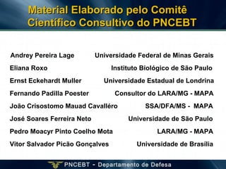 PNCEBT - Departamento de Defesa
Andrey Pereira Lage Universidade Federal de Minas Gerais
Eliana Roxo Instituto Biológico de São Paulo
Ernst Eckehardt Muller Universidade Estadual de Londrina
Fernando Padilla Poester Consultor do LARA/MG - MAPA
João Crisostomo Mauad Cavalléro SSA/DFA/MS - MAPA
José Soares Ferreira Neto Universidade de São Paulo
Pedro Moacyr Pinto Coelho Mota LARA/MG - MAPA
Vitor Salvador Picão Gonçalves Universidade de Brasília
Material Elaborado pelo ComitêMaterial Elaborado pelo Comitê
Científico Consultivo do PNCEBTCientífico Consultivo do PNCEBT
 