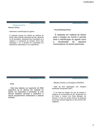 27/05/2012 
5 
Diagnostico 
MétodosDiretos: 
-Isolamentoeidentificaçãodoagente: 
Èrealizadoatravésdacolheitadematériasdeaborto(feto,conteúdoestomacaldefeto,placenta) oudesecreções.Apresentabonsresultadosseacolheitaeotransportedaamostraforembemrealizadoseseaamostraforprocessadaemlaboratórioscapacitadosecomexperiência. 
-Imunohistoquímica: 
Èrealizadaemmaterialdeabortoapósafixaçãoemformolepermitetantoaidentificaçãodoagentecomoavisualizaçãodeaspectosmicroscópicosdotecidoexaminado. 
-PCR: 
EstetesedetectaumsegmentodeDNAespecificodaB.abortusemmaterialdeaborto,emsecreçõeseexcreções.Èumatécnicabastantesensíveleespecificaerequerequipamentossofisticadosepessoaltreinado. 
MétodosIndiretosouSorológicos(PNCEBT): 
-TestedeSoroaglutinaçãocomAntígenoAcidificadoTamponado(AAT): 
Éumtestedetriagememquesepreparaoantígenonaconcentraçãode8%,tamponadoempHácidoecoradocomRosaBengala.Aomisturarnosorodoanimalnota-sehápresençadegrumos(animalreagente)ounão(animalnão- reagente).  