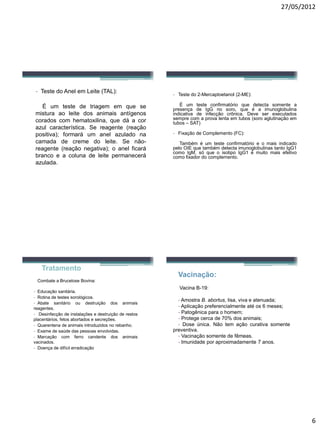 27/05/2012 
6 
-TestedoAnelemLeite(TAL): 
Éumtestedetriagememquesemisturaaoleitedosanimaisantígenoscoradoscomhematoxilina,quedáacorazulcaracterística.Sereagente(reaçãopositiva);formaráumanelazuladonacamadadecremedoleite.Senão- reagente(reaçãonegativa);oanelficarábrancoeacolunadeleitepermaneceráazulada. 
-Testedo2-Mercaptoetanol(2-ME): 
ÉumtesteconfirmatórioquedetectasomenteapresençadeIgGnosoro,queéaimunoglobulinaindicativadeinfecçãocrônica.Deveserexecutadossemprecomaprovalentaemtubos(soroaglutinaçãoemtubos–SAT) 
-FixaçãodeComplemento(FC): 
TambéméumtesteconfirmatórioeomaisindicadopeloOIEquetambémdetectaimunoglobulinastantoIgG1comoIgM,sóqueoisotipoIgG1émuitomaisefetivocomofixadordocomplemento. 
Tratamento 
Combate a Brucelose Bovina: 
-Educaçãosanitária. 
-Rotinadetestessorológicos. 
-Abatesanitáriooudestruiçãodosanimaisreagentes. 
-Desinfecçãodeinstalaçõesedestruiçãoderestosplacentários,fetosabortadosesecreções. 
-Quarentenadeanimaisintroduzidosnorebanho. 
-Examedesaúdedaspessoasenvolvidas. 
-Marcaçãocomferrocandentedosanimaisvacinados. 
-Doençadedifícilerradicação 
Vacinação: 
VacinaB-19: 
-AmostraB.abortus,lisa,vivaeatenuada; 
-Aplicaçãopreferencialmenteatéos6meses; 
-Patogênicaparaohomem; 
-Protegecercade70%dosanimais; 
-Doseúnica.Nãotemaçãocurativasomentepreventiva. 
-Vacinaçãosomentedefêmeas. 
-Imunidadeporaproximadamente7anos.  
