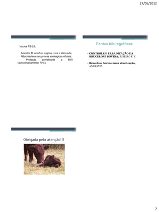 27/05/2012 
7 
VacinaRB-51: 
-AmostraB.abortus,rugosa,vivaeatenuada; 
-Nãointerferenasprovassorológicasoficiais; 
-ProteçãosemelhanteaB19(aproximadamente70%); 
Fontes bibliográficas 
•CONTROLE E ERRADICAÇÃO DA BRUCELOSE BOVINA, RIBEIRO F. V. 
•Brucelose bovina: uma atualização, ANDREY P. 
Obrigada pela atenção!!! 