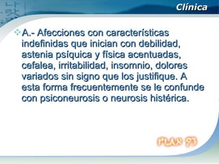 Clínica A.- Afecciones con características indefinidas que inician con debilidad, astenia psíquica y física acentuadas, cefalea, irritabilidad, insomnio, dolores variados sin signo que los justifique. A esta forma frecuentemente se le confunde con psiconeurosis o neurosis histérica.  