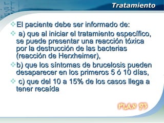 Tratamiento El paciente debe ser informado de: a) que al iniciar el tratamiento específico, se puede presentar una reacción tóxica por la destrucción de las bacterias (reacción de Herxheimer),  b) que los síntomas de brucelosis pueden desaparecer en los primeros 5 ó 10 días, c) que del 10 a 15% de los casos llega a tener recaída  