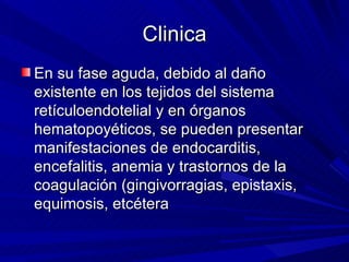 Clinica En su fase aguda, debido al daño existente en los tejidos del sistema retículoendotelial y en órganos hematopoyéticos, se pueden presentar manifestaciones de endocarditis, encefalitis, anemia y trastornos de la coagulación (gingivorragias, epistaxis, equimosis, etcétera  