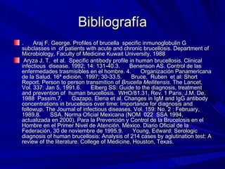 Bibliografía .      Araj F. George. Profiles of brucella  specific inmunoglobulin G subclasses in  of patients with acute and chronic brucellosis. Department of Microbiology, Faculty of Medicine Kuwait University, 1988 Aryza J. T.  et al.  Specific antibody profile in human brucellosis.  Clinical infectious  disease.  1992; 14: 131-40.3.      Benenson AS. Control de las enfermedades trasmisibles en el hombre. 4.      Organización Panamericana de la Salud. 16ª edición,  1997; 30-33.5.      Bruce,  Ruben  et al: Short Report. Person to person transmition of  Brucella Mellitensis . The Lancet, Vol. 337: Jan 5, 1991.6.      Elberg SS: Guide to the diagnosis, treatment and prevention of  human brucellosis.  WHO/81.31, Rev. 1 Paris, J.M. De. 1988  Passim.7.      Gazapo, Elena et al. Changes in IgM and IgG antibody concentrations in brucellosis over time: Importance for diagnosis and followup. The Journal of infectious diseases. Vol. 159: No. 2 : February, 1989.8.      SSA. Norma Oficial Mexicana (NOM  022  SSA 1994, actualizada en 2000). Para la Prevención y Control de la Brucelosis en el Hombre en el Primer Nivel de Atención. México. Diario Oficial de la Federación, 30 de noviembre de 1995.9.      Young, Edward: Serologic diagnosis of human brucellosis: Analysis of 214 cases by aglutination test: A review of the literature. College of Medicine, Houston, Texas. 