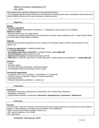 Módulo Entidades Patológicas III
         Año 2009
enfermedad puede reaparecer después de un largo período de tiempo.
• En el hombre presenta una gran tendencia a la cronicidad y se caracteriza por fiebre y localización de las bacterias en
distintos tejidos (articulaciones, hueso, endocardio, sistema nervioso).


         Diagnóstico

Directo
Tinciones específicas
• Tinción de Stamp ( Ziehl Neelsen modificado ) --> Carbofucsina, ácido acético, Azul de Metileno
Medios de cultivo
• Requiere medios ricos como Agar triptosa
• Por estar las muestras generalmente muy contaminadas se utilizan medios selectivos como --> Agar Brucella, Medio
de Farrel y Medio Thayer Martin modificado

Indirecto
Detección de anticuerpos específicos en suero, plasma y otros líquidos orgánicos (leche, plasma seminal, mucus
vaginal, etc)

Pruebas de aglutinación --> detecta Brucella Lisas
1.1. Pruebas Sreening
- Seroaglutinación lenta en tubo (SAT ) -->antígeno diluído, detecta IgM y IgG
- Rosa de Bengala: antígeno teñido, pH 3.65
- Aglutinación en placa --> antígeno tamponado ( pH 3.8 )
- Ring Test --> prueba de masa ( leche--> hasta 150 vacas ), antígeno teñido con Hematoxilina --> detecta IgM, IgA

Muestras
• Leche
• Exudado vaginal
• Productos del aborto (cotiledones, membranas fetales)
• Feto abortado (contenido estomacal, pulmón y bazo)

Inoculación experimental
• Inoculación vía IP o SC en cobayos --> se sacrifican a 3 - 6 semanas
• Aumento volumen de ganglios, hígado con lesiones necróticas,
• Hipertrofia del bazo
• Abscesos testiculares, epididimitis --> cultivo puro


         Tratamiento

Resistencia
• Sensibles a Tetraciclina, Estreptomicina, Gentamicina, CAF, Sulfonamidas, Neomicina
• Resistentes a Penicilina
• Especialmente sensibles a combinación Tetraciclina - Estreptomicina y Tetraciclina - Gentamicina


         Prevención

Vacunas:
• Antes en Chile: Cepa 19 en bovinos, en terneras de 3-8 meses, luego se puede en el adulto pero con dosis diluida en
lugares con alta prevalencia, el problema es que interfiere con el diagnóstico.
• 45/20: vacuna muerta Rugosa, protege contra B. ovis
• RE1: para B. melitensis ( no en Chile)
• S2 : cepa China

         Entidades Patológicas 2009
                                                                                                     Clau Clau
 