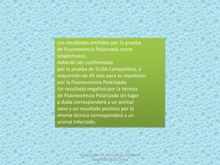 Los resultados emitidos por la prueba
de Fluorescencia Polarizada como
sospechosos,
deberán ser confirmados
por la prueba de ELISA Competitiva, o
requerirán de 45 días para su repetición
por la Fluorescencia Polarizada.
Un resultado negativo por la técnica
de Fluorescencia Polarizada sin lugar
a duda corresponderá a un animal
sano y un resultado positivo por la
misma técnica corresponderá a un
animal Infectado.




          TECNOLOGIA EN GESTION DE EMPRESAS
                AGROPECUARIAS CHIMA
 