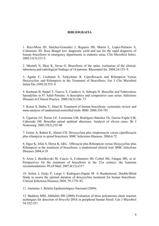 BIBLIOGRAFIA
1. Ruiz-Mesa JD, Sánchez-Gonzalez J, Reguera JM, Martín L, Lopez-Palmero S,
Colmenero JD. Rose Bengal test: diagnostic yield and use for the rapid diagnosis of
human brucellosis in emergency departments in endemic areas. Clin Microbiol Infect.
2005;11(3):221-5.
2. Mustafa N, Ilkay K, Savas G. Brucellosis of the spine: evaluation of the clinical,
laboratory,and radiological findings of 14 patients. Rheumatol Int. 2004;24:125–9.
3. Agalar C, Usubutun S, Turkyilmaz R. Ciprofloxacin and Rifampicin Versus
Doxycycline and Rifampicin in the Treatment of Brucellosis. Eur J Clin Microbiol
Infect Dis.1999;18:535–8
4. Kurtaran B, Sarpel T, Tasova Y, Candevir A, Saltoglu N. Brucellar and Tuberculous
Spondylitis in 87 Adult Patients: A descriptive and comparative case series. Infectious
Diseases in Clinical Practice. 2008;16(3):166- 73
5. Keren S, Dafna Y, Jihad B. Treatment of human brucellosis: systematic review and
meta-analysis of randomised controlled trials. BMJ. 2008:336-701
6. Ugarriza LF, Porras LF, Lorenzana LM, Rodríguez-Sánchez JA, García-Yagüe LM,
Cabezudo JM. Brucellar spinal epidural abscesses. Analysis of eleven cases. Br J
Neurosurg. 2005;19(3):235-40
7. Emine A, Rahmi K, Ahmet CD. Doxycycline plus streptomycin versus ciprofloxacin
plus rifampicin in spinal brucelosis. BMC Infectious Diseases. 2006;6:72
8. Oguz K, Irfan S, Derya K, Idris . Ofloxacin plus Rifampicin versus Doxycycline plus
Rifampicin in the treatment of brucellosis: a randomized clinical trial. BMC Infectious
Diseases 2004;4:18
9. Ariza J, Bosilkovski M, Cascio A, Colmenero JD, Corbel MJ, Falagas ME, et al.
Perspectives for the treatment of brucellosis in the 21st century: the Ioannina
recommendations. PLoS Med. 2007;4(12):e317
10. Solera J, Geijo P, Largo J, Rodriguez-Zapata M. A Randomized, Double-Blind
Study to assess the optimal duration of doxycycline treatment for human brucellosis.
Clinical Infectious Diseases 2004; 39:1776–82.
11. Anónimo 1. Boletín Epidemiológico Nacional (2009).
12. Baddour MM, Alkhalifa DH (2008) Evaluation of three polymerase chain reaction
techniques for detection of Brucella DNA in peripheral human blood. Can J Microbiol
54:352-357.
9
 
