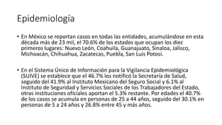 Epidemiología
• En México se reportan casos en todas las entidades, acumulándose en esta
década más de 23 mil, el 70.6% de los estados que ocupan los diez
primeros lugares: Nuevo León, Coahuila, Guanajuato, Sinaloa, Jalisco,
Michoacán, Chihuahua, Zacatecas, Puebla, San Luis Potosí.
• En el Sistema Único de Información para la Vigilancia Epidemiológica
(SUIVE) se establece que el 46.7% los notificó la Secretaría de Salud,
seguido del 41.9% al Instituto Mexicano del Seguro Social y 6.1% al
Instituto de Seguridad y Servicios Sociales de los Trabajadores del Estado,
otras instituciones oficiales aportan el 5.3% restante. Por edades el 40.7%
de los casos se acumula en personas de 25 a 44 años, seguido del 30.1% en
personas de 5 a 24 años y 26.8% entre 45 y más años.
 