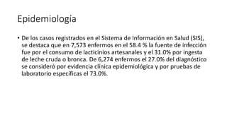 Epidemiología
• De los casos registrados en el Sistema de Información en Salud (SIS),
se destaca que en 7,573 enfermos en el 58.4 % la fuente de infección
fue por el consumo de lacticinios artesanales y el 31.0% por ingesta
de leche cruda o bronca. De 6,274 enfermos el 27.0% del diagnóstico
se consideró por evidencia clínica epidemiológica y por pruebas de
laboratorio específicas el 73.0%.
 