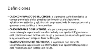 Definiciones
• CASO CONFIRMADO DE BRUCELOSIS: a la persona cuyo diagnóstico se
conoce por medio de las pruebas confirmatorias de laboratorio,
aglutinación estándar y aglutinación en presencia de 2- mercaptoetanol y
que sean o no positivos a hemocultivo.
• CASO PROBABLE DE BRUCELOSIS: a la persona que presenta
sintomatología sugestiva de la enfermedad y que epidemiológicamente
está relacionada con factores de riesgo y que muestra resultado positivo a
la aglutinación con antígeno Rosa de Bengala.
• CASO SOSPECHOSO DE BRUCELOSIS: a la persona que presenta
sintomatología sugestiva de la enfermedad y que epidemiológicamente
está relacionada con factores de riesgo.
 