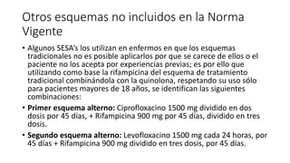 Otros esquemas no incluidos en la Norma
Vigente
• Algunos SESA’s los utilizan en enfermos en que los esquemas
tradicionales no es posible aplicarlos por que se carece de ellos o el
paciente no los acepta por experiencias previas; es por ello que
utilizando como base la rifampicina del esquema de tratamiento
tradicional combinándola con la quinolona, respetando su uso sólo
para pacientes mayores de 18 años, se identifican las siguientes
combinaciones:
• Primer esquema alterno: Ciprofloxacino 1500 mg dividido en dos
dosis por 45 días, + Rifampicina 900 mg por 45 días, dividido en tres
dosis.
• Segundo esquema alterno: Levofloxacino 1500 mg cada 24 horas, por
45 días + Rifampicina 900 mg dividido en tres dosis, por 45 días.
 
