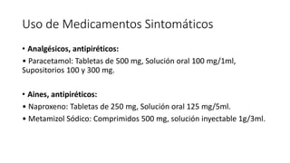 Uso de Medicamentos Sintomáticos
• Analgésicos, antipiréticos:
• Paracetamol: Tabletas de 500 mg, Solución oral 100 mg/1ml,
Supositorios 100 y 300 mg.
• Aines, antipiréticos:
• Naproxeno: Tabletas de 250 mg, Solución oral 125 mg/5ml.
• Metamizol Sódico: Comprimidos 500 mg, solución inyectable 1g/3ml.
 