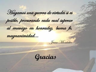 Hagamos una guerra de virtudes si es
posible, procurando cada cual superar
al enemigo en honradez, buena fe,
magnanimidad…
                        Juan Montalvo


               Gracias
 