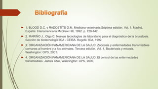  1. BLOOD D.C. y RADOSTITS O.M. Medicina veterinaria.Séptima edición. Vol. 1. Madrid,
España: Interamericana McGraw Hill, 1992. p. 729-742.
 2. MARIÑO J., Olga C. Nuevas tecnologías de laboratorio para el diagnóstico de la brucelosis.
Sección de biotecnología ICA - CEISA. Bogotá: ICA, 1992.
 3. ORGANIZACIÓN PANAMERICANA DE LA SALUD. Zoonosis y enfermedades transmisibles
comunes al hombre y a los animales. Tercera edición. Vol. 1. Bacteriosis y micosis.
Washington: OPS, 2001.
 4. ORGANIZACIÓN PANAMERICANA DE LA SALUD. El control de las enfermedades
transmisibles. James Chin, Washington: OPS, 2000.
 
