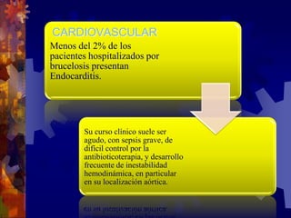 Menos del 2% de los
pacientes hospitalizados por
brucelosis presentan
Endocarditis.
Su curso clínico suele ser
agudo, con sepsis grave, de
difícil control por la
antibioticoterapia, y desarrollo
frecuente de inestabilidad
hemodinámica, en particular
en su localización aórtica.
CARDIOVASCULAR
 