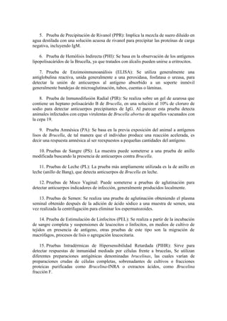 5. Prueba de Precipitación de Rivanol (PPR): Implica la mezcla de suero diluido en
agua destilada con una solución acuosa de rivanol para precipitar las proteínas de carga
negativa, incluyendo IgM.

    6. Prueba de Hemólisis Indirecta (PHI): Se basa en la observación de los antígenos
lipopolisacáridos de la Brucella, ya que tratados con álcalis pueden unirse a eritrocitos.

    7. Prueba de Enzimoinmunoanálisis (ELISA): Se utiliza generalmente una
antiglobulina reactiva, unida generalmente a una peroxidasa, fosfatasa o ureasa, para
detectar la unión de anticuerpos al antígeno absorbido a un soporte inmóvil
generalmente bandejas de microaglutinación, tubos, cuentas o láminas.

    8. Prueba de Inmunodifusión Radial (PIR): Se realiza sobre un gel de azarosa que
contiene un heptano polisacárido B de Brucella, en una solución al 10% de cloruro de
sodio para detectar anticuerpos precipitantes de IgG. Al parecer esta prueba detecta
animales infectados con cepas virulentas de Brucella abortus de aquellos vacunados con
la cepa 19.

    9. Prueba Amnésica (PA): Se basa en la previa exposición del animal a antígenos
lisos de Brucella, de tal manera que el individuo produce una reacción acelerada, es
decir una respuesta amnésica al ser reexpuestos a pequeñas cantidades del antígeno.

  10. Pruebas de Sangre (PS): La muestra puede someterse a una prueba de anillo
modificada buscando la presencia de anticuerpos contra Brucella.

    11. Pruebas de Leche (PL): La prueba más ampliamente utilizada es la de anillo en
leche (anillo de Bang), que detecta anticuerpos de Brucella en leche.

    12. Pruebas de Moco Vaginal: Puede someterse a pruebas de aglutinación para
detectar anticuerpos indicadores de infección, generalmente producidos localmente.

   13. Pruebas de Semen: Se realiza una prueba de aglutinación obteniendo el plasma
seminal obtenido después de la adición de ácido sódico a una muestra de semen, una
vez realizada la centrifugación para eliminar los espermatozoides.

    14. Prueba de Estimulación de Linfocitos (PEL): Se realiza a partir de la incubación
de sangre completa y suspensiones de leucocitos o linfocitos, en medios de cultivo de
tejidos en presencia de antígeno, otras pruebas de este tipo son la migración de
macrófagos, procesos de lisis o agregación leucocitaria.

    15. Pruebas Intradérmicas de Hipersensibilidad Retardada (PIHR): Sirve para
detectar respuestas de inmunidad mediada por células frente a brucelas, Se utilizan
diferentes preparaciones antigénicas denominadas brucelinas, las cuales varían de
preparaciones crudas de células completas, sobrenadantes de cultivos o fracciones
proteicas purificadas como Brucelina-INRA o extractos ácidos, como Brucelina
fracción F.
 