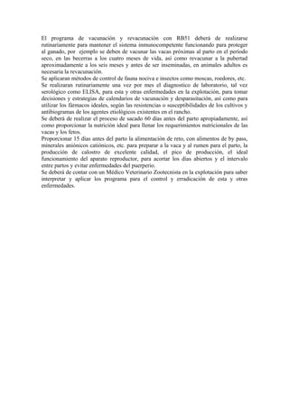 El programa de vacunación y revacunación con RB51 deberá de realizarse
rutinariamente para mantener el sistema inmunocompetente funcionando para proteger
al ganado, por ejemplo se deben de vacunar las vacas próximas al parto en el período
seco, en las becerras a los cuatro meses de vida, así como revacunar a la pubertad
aproximadamente a los seis meses y antes de ser inseminadas, en animales adultos es
necesaria la revacunación.
Se aplicaran métodos de control de fauna nociva e insectos como moscas, roedores, etc.
Se realizaran rutinariamente una vez por mes el diagnostico de laboratorio, tal vez
serológico como ELISA, para esta y otras enfermedades en la explotación, para tomar
decisiones y estrategias de calendarios de vacunación y desparasitación, así como para
utilizar los fármacos ideales, según las resistencias o susceptibilidades de los cultivos y
antibiogramas de los agentes etiológicos existentes en el rancho.
Se deberá de realizar el proceso de sacado 60 días antes del parto apropiadamente, así
como proporcionar la nutrición ideal para llenar los requerimientos nutricionales de las
vacas y los fetos.
Proporcionar 15 días antes del parto la alimentación de reto, con alimentos de by pass,
minerales aniónicos catiónicos, etc. para preparar a la vaca y al rumen para el parto, la
producción de calostro de excelente calidad, el pico de producción, el ideal
funcionamiento del aparato reproductor, para acortar los días abiertos y el intervalo
entre partos y evitar enfermedades del puerperio.
Se deberá de contar con un Médico Veterinario Zootecnista en la explotación para saber
interpretar y aplicar los programa para el control y erradicación de esta y otras
enfermedades.
 