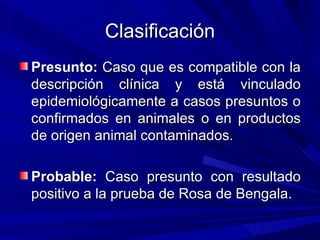 Clasificación
Presunto: Caso que es compatible con la
descripción clínica y está vinculado
epidemiológicamente a casos presuntos o
confirmados en animales o en productos
de origen animal contaminados.

Probable: Caso presunto con resultado
positivo a la prueba de Rosa de Bengala.
 