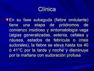 Clínica
En su fase subaguda (fiebre ondulante)
tiene una etapa de pródromos de
comienzo insidioso y sintomatología vaga
(algias generalizadas, astenia, cefalea y
náusea, estados de febrícula o crisis
sudorales), la fiebre se eleva hasta los 40
ó 41°C por la tarde y noche y disminuye
por la mañana con sudoración profusa
 
