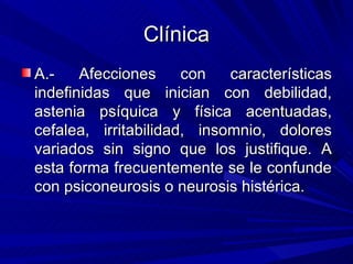 Clínica
A.-    Afecciones     con   características
indefinidas que inician con debilidad,
astenia psíquica y física acentuadas,
cefalea, irritabilidad, insomnio, dolores
variados sin signo que los justifique. A
esta forma frecuentemente se le confunde
con psiconeurosis o neurosis histérica.
 