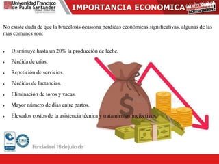 IMPORTANCIA ECONOMICA
No existe duda de que la brucelosis ocasiona perdidas económicas significativas, algunas de las
mas comunes son:
 Disminuye hasta un 20% la producción de leche.
 Pérdida de crías.
 Repetición de servicios.
 Pérdidas de lactancias.
 Eliminación de toros y vacas.
 Mayor número de días entre partos.
 Elevados costos de la asistencia técnica y tratamientos inefectivos.
 
