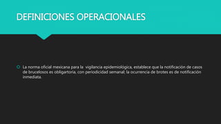 DEFINICIONES OPERACIONALES
 La norma oficial mexicana para la vigilancia epidemiológica, establece que la notificación de casos
de brucelosos es obligartoria, con periodicidad semanal; la ocurrencia de brotes es de notificación
inmediata.
 