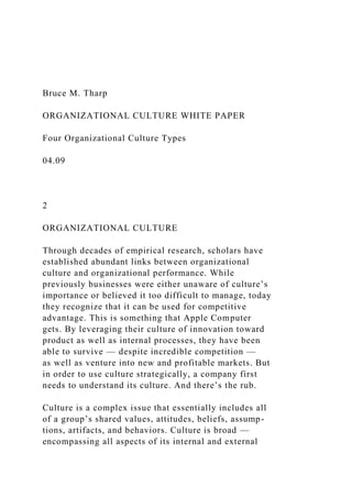 Bruce M. Tharp
ORGANIZATIONAL CULTURE WHITE PAPER
Four Organizational Culture Types
04.09
2
ORGANIZATIONAL CULTURE
Through decades of empirical research, scholars have
established abundant links between organizational
culture and organizational performance. While
previously businesses were either unaware of culture’s
importance or believed it too difficult to manage, today
they recognize that it can be used for competitive
advantage. This is something that Apple Computer
gets. By leveraging their culture of innovation toward
product as well as internal processes, they have been
able to survive — despite incredible competition —
as well as venture into new and profitable markets. But
in order to use culture strategically, a company first
needs to understand its culture. And there’s the rub.
Culture is a complex issue that essentially includes all
of a group’s shared values, attitudes, beliefs, assump-
tions, artifacts, and behaviors. Culture is broad —
encompassing all aspects of its internal and external
 