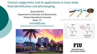 Forensic epigenetics and its applications in trace body
fluid identification and phenotyping.
Bruce McCord
Department of Chemistry and Biochemistry
Florida International University
Miami, FL
mccordb@fiu.edu
https://faculty.fiu.edu/~mccordb/Bruce.html.
 