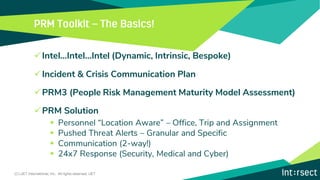 ✓Intel…Intel…Intel (Dynamic, Intrinsic, Bespoke)
✓Incident & Crisis Communication Plan
✓PRM3 (People Risk Management Maturity Model Assessment)
✓PRM Solution
▪ Personnel “Location Aware” – Office, Trip and Assignment
▪ Pushed Threat Alerts – Granular and Specific
▪ Communication (2-way!)
▪ 24x7 Response (Security, Medical and Cyber)
(C) iJET International, Inc. All rights reserved. iJET
 