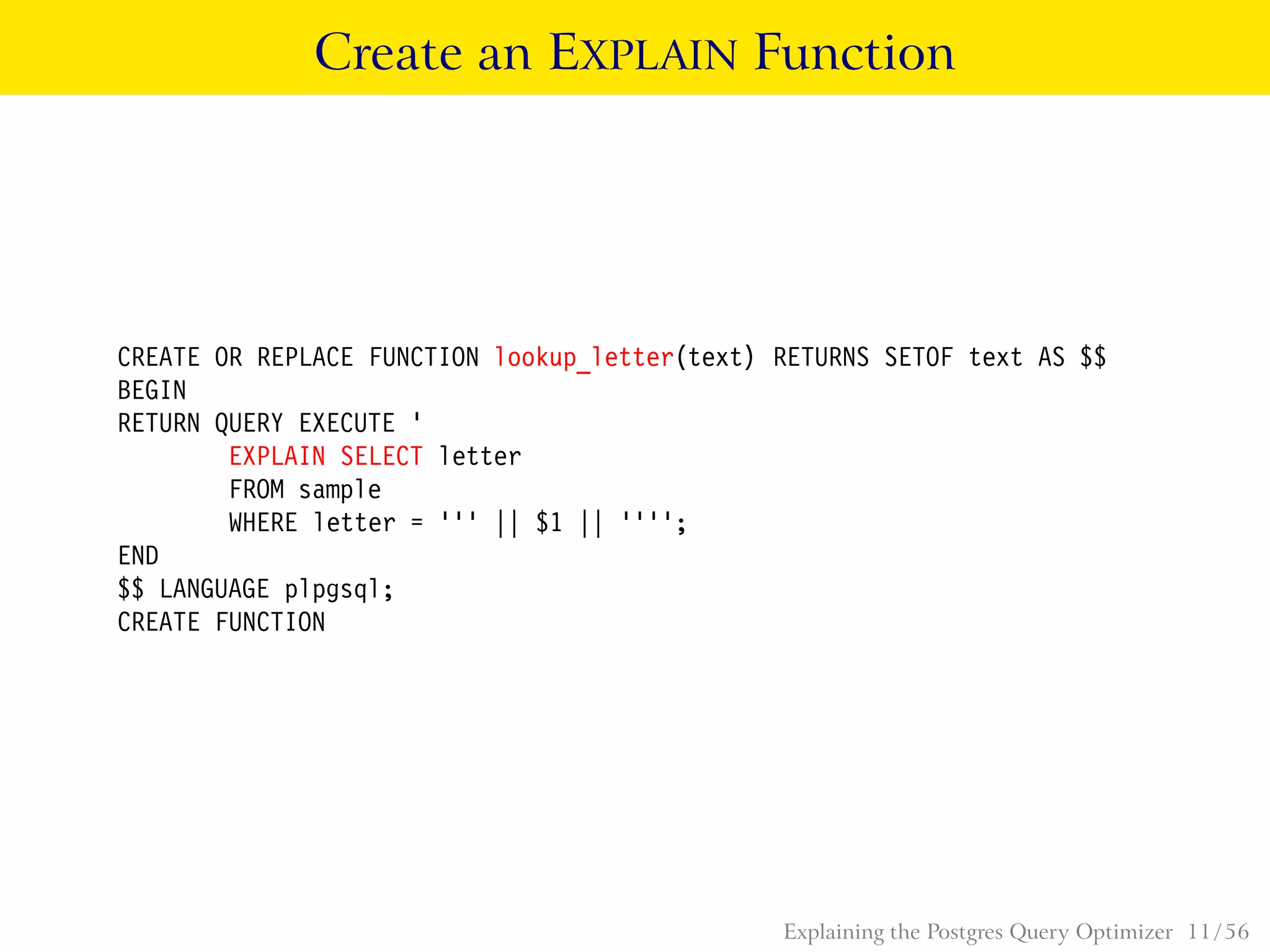 Create an EXPLAIN Function
CREATE OR REPLACE FUNCTION lookup_letter(text) RETURNS SETOF text AS $$
BEGIN
RETURN QUERY EXECUTE ’
EXPLAIN SELECT letter
FROM sample
WHERE letter = ’’’ || $1 || ’’’’;
END
$$ LANGUAGE plpgsql;
CREATE FUNCTION
Explaining the Postgres Query Optimizer 11 / 56
 