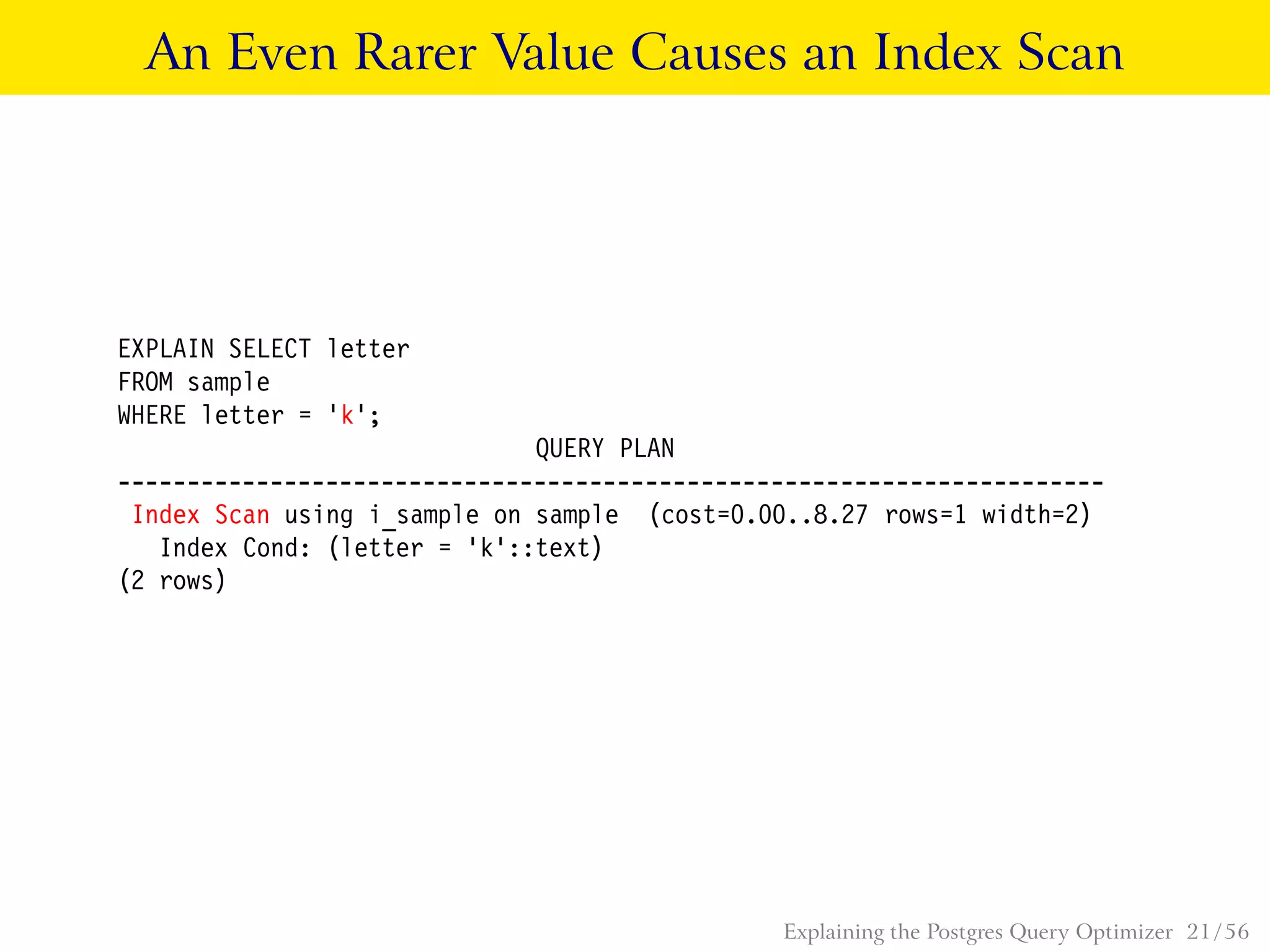 An Even Rarer Value Causes an Index Scan
EXPLAIN SELECT letter
FROM sample
WHERE letter = ’k’;
QUERY PLAN
-----------------------------------------------------------------------
Index Scan using i_sample on sample (cost=0.00..8.27 rows=1 width=2)
Index Cond: (letter = ’k’::text)
(2 rows)
Explaining the Postgres Query Optimizer 21 / 56
 