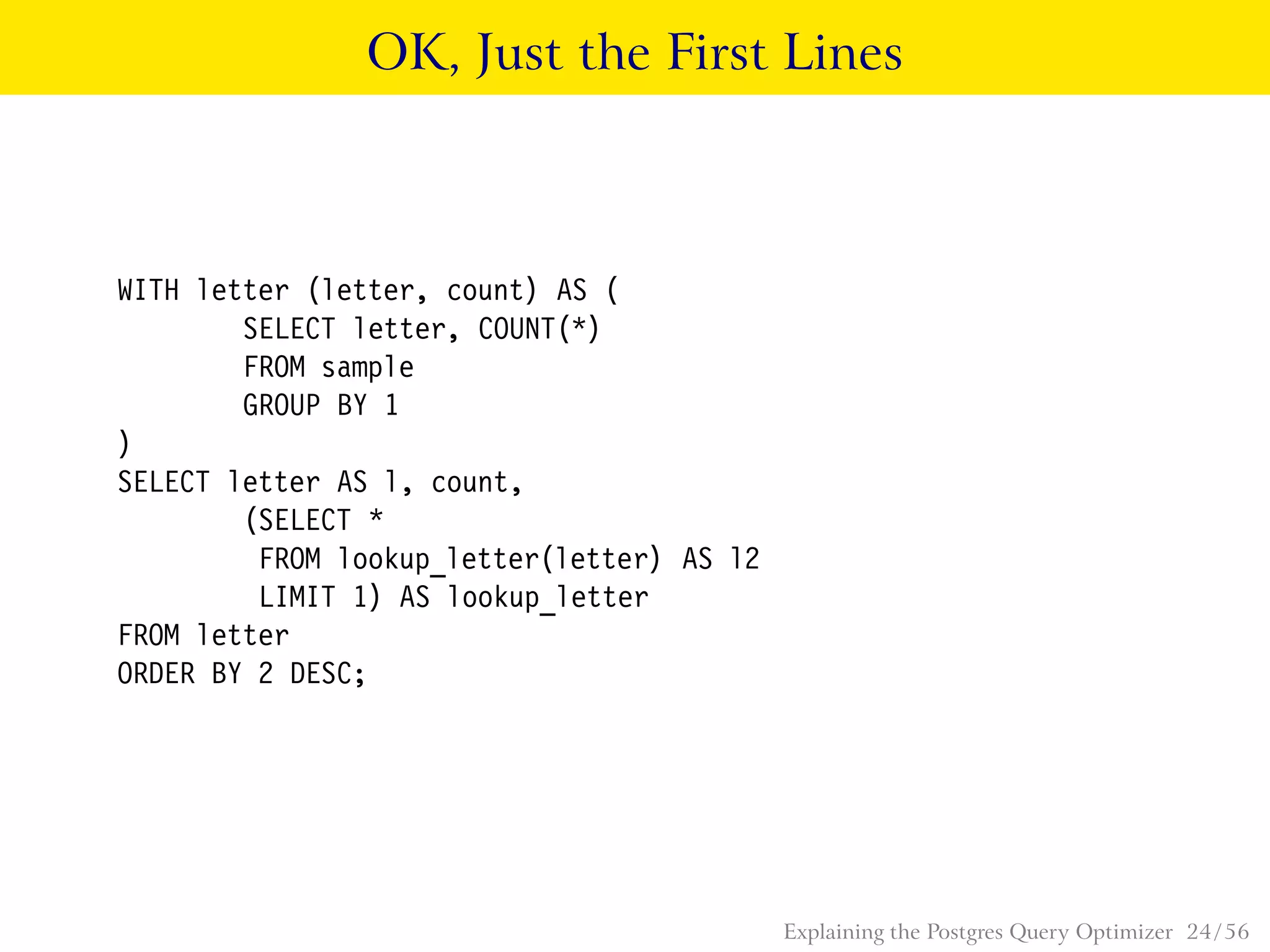 OK, Just the First Lines
WITH letter (letter, count) AS (
SELECT letter, COUNT(*)
FROM sample
GROUP BY 1
)
SELECT letter AS l, count,
(SELECT *
FROM lookup_letter(letter) AS l2
LIMIT 1) AS lookup_letter
FROM letter
ORDER BY 2 DESC;
Explaining the Postgres Query Optimizer 24 / 56
 