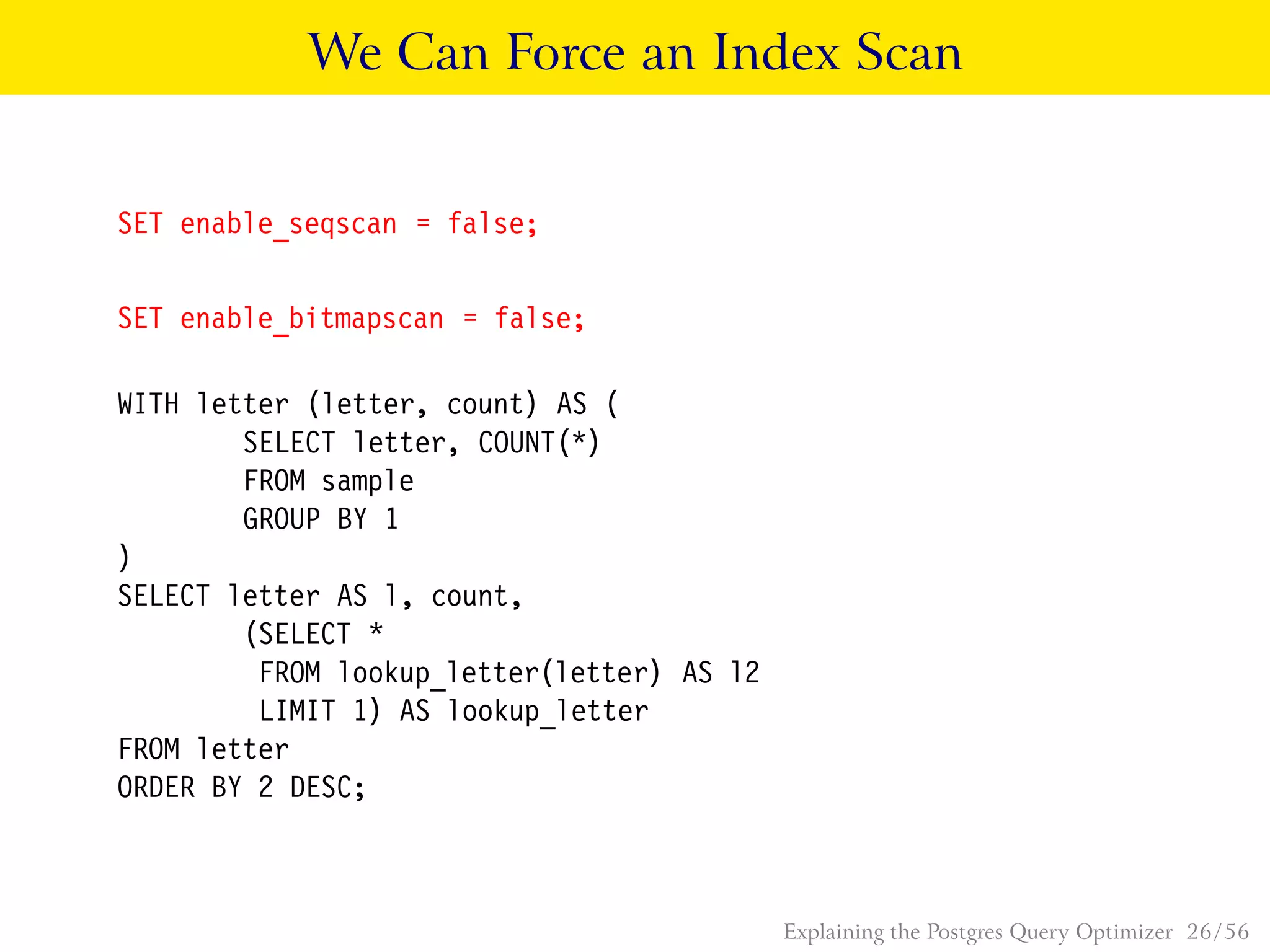 We Can Force an Index Scan
SET enable_seqscan = false;
SET enable_bitmapscan = false;
WITH letter (letter, count) AS (
SELECT letter, COUNT(*)
FROM sample
GROUP BY 1
)
SELECT letter AS l, count,
(SELECT *
FROM lookup_letter(letter) AS l2
LIMIT 1) AS lookup_letter
FROM letter
ORDER BY 2 DESC;
Explaining the Postgres Query Optimizer 26 / 56
 