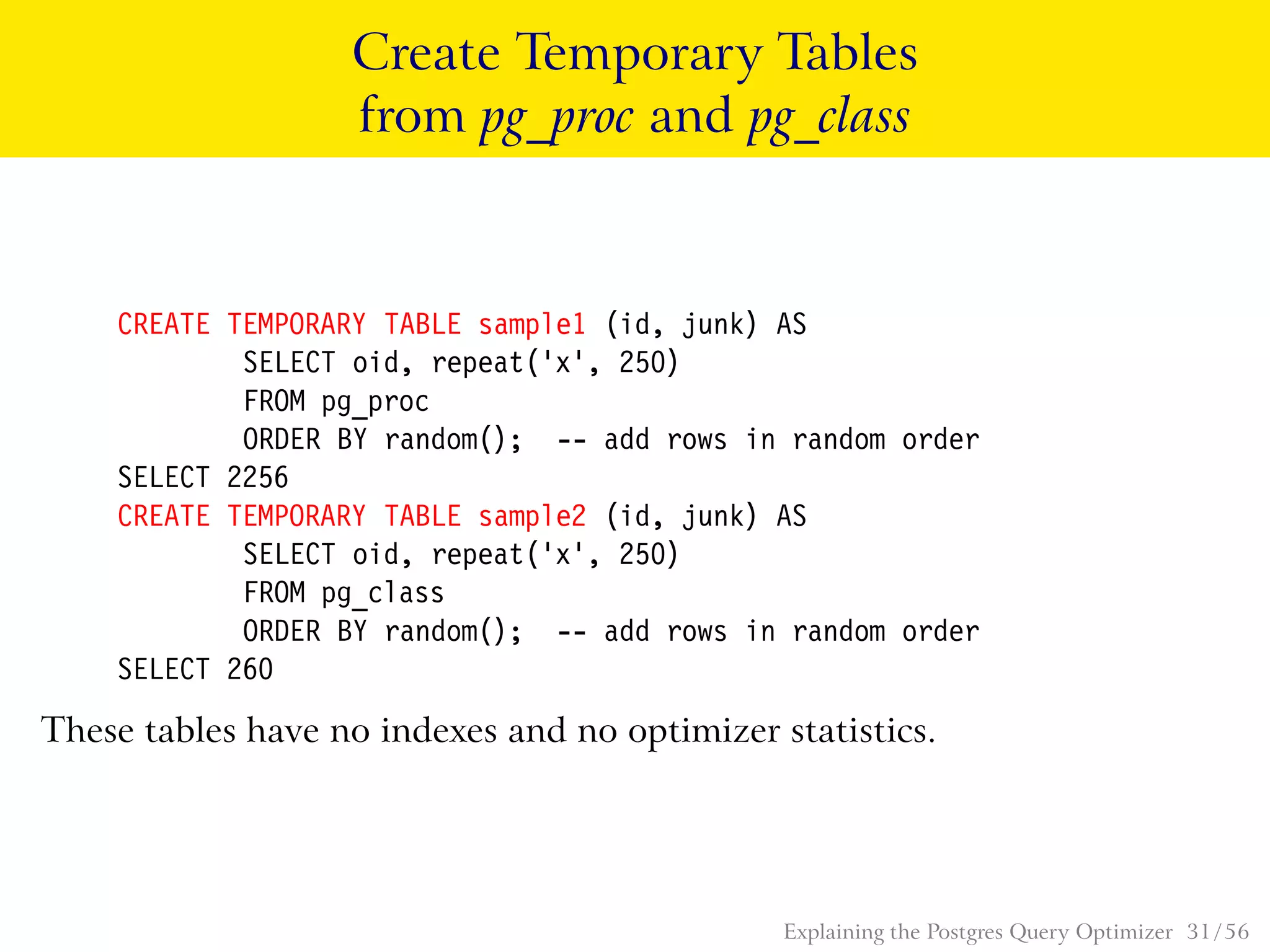 Create Temporary Tables
from pg_proc and pg_class
CREATE TEMPORARY TABLE sample1 (id, junk) AS
SELECT oid, repeat(’x’, 250)
FROM pg_proc
ORDER BY random(); -- add rows in random order
SELECT 2256
CREATE TEMPORARY TABLE sample2 (id, junk) AS
SELECT oid, repeat(’x’, 250)
FROM pg_class
ORDER BY random(); -- add rows in random order
SELECT 260
These tables have no indexes and no optimizer statistics.
Explaining the Postgres Query Optimizer 31 / 56
 