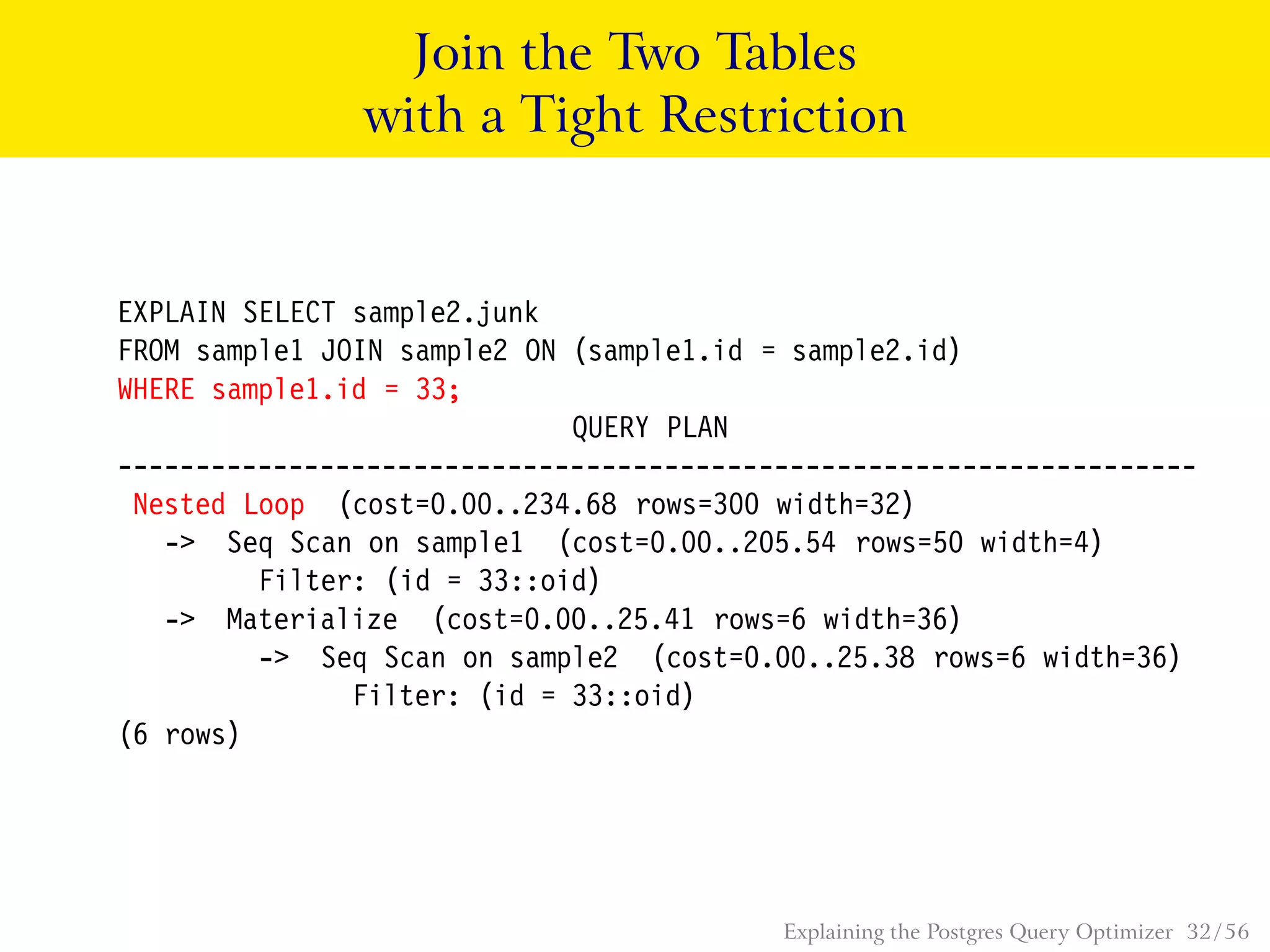 Join the Two Tables
with a Tight Restriction
EXPLAIN SELECT sample2.junk
FROM sample1 JOIN sample2 ON (sample1.id = sample2.id)
WHERE sample1.id = 33;
QUERY PLAN
---------------------------------------------------------------------
Nested Loop (cost=0.00..234.68 rows=300 width=32)
-> Seq Scan on sample1 (cost=0.00..205.54 rows=50 width=4)
Filter: (id = 33::oid)
-> Materialize (cost=0.00..25.41 rows=6 width=36)
-> Seq Scan on sample2 (cost=0.00..25.38 rows=6 width=36)
Filter: (id = 33::oid)
(6 rows)
Explaining the Postgres Query Optimizer 32 / 56
 