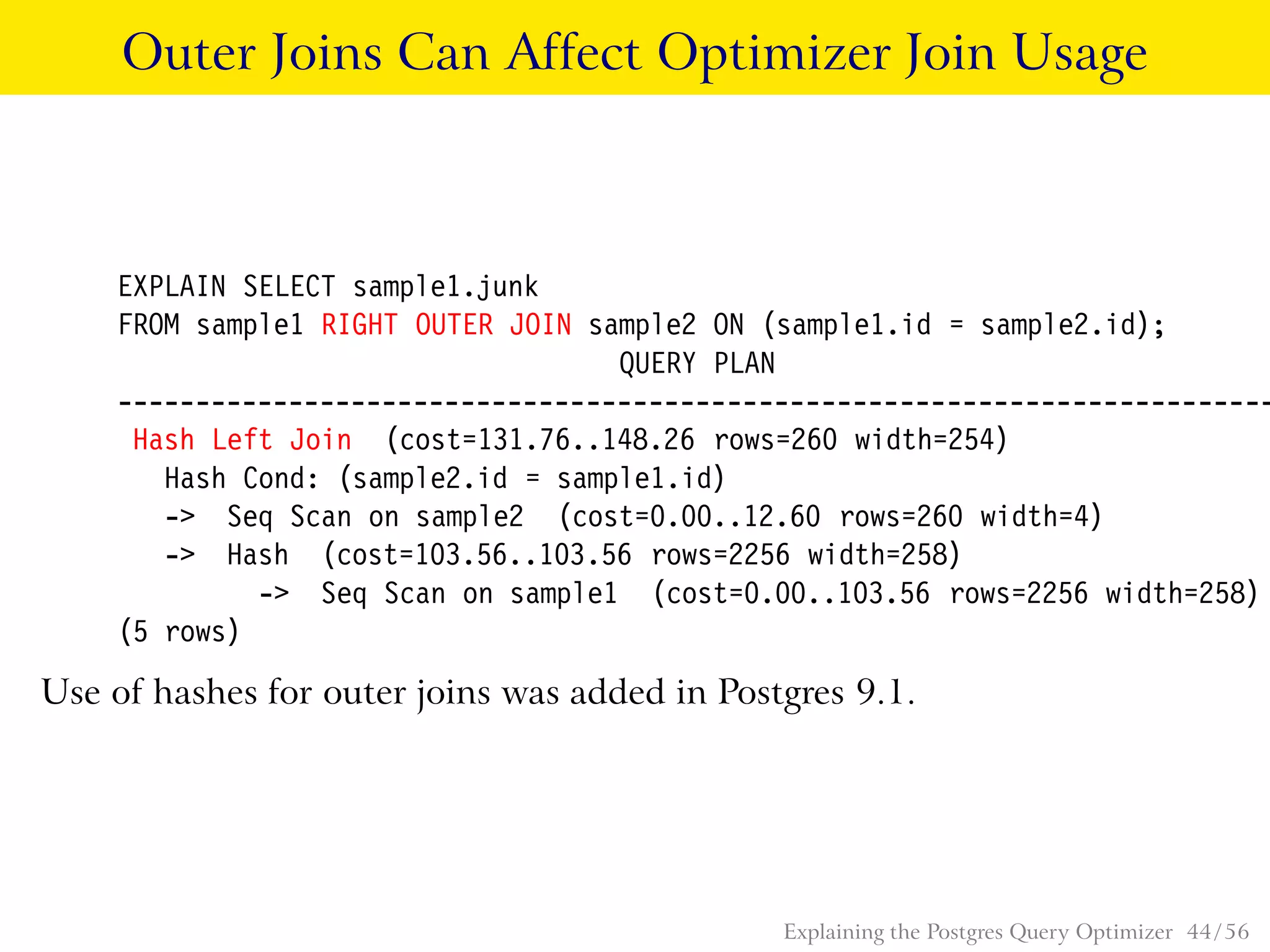 Outer Joins Can Affect Optimizer Join Usage
EXPLAIN SELECT sample1.junk
FROM sample1 RIGHT OUTER JOIN sample2 ON (sample1.id = sample2.id);
QUERY PLAN
--------------------------------------------------------------------------
Hash Left Join (cost=131.76..148.26 rows=260 width=254)
Hash Cond: (sample2.id = sample1.id)
-> Seq Scan on sample2 (cost=0.00..12.60 rows=260 width=4)
-> Hash (cost=103.56..103.56 rows=2256 width=258)
-> Seq Scan on sample1 (cost=0.00..103.56 rows=2256 width=258)
(5 rows)
Use of hashes for outer joins was added in Postgres 9.1.
Explaining the Postgres Query Optimizer 44 / 56
 