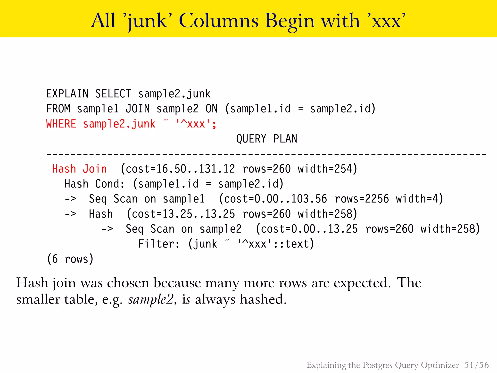 All ’junk’ Columns Begin with ’xxx’
EXPLAIN SELECT sample2.junk
FROM sample1 JOIN sample2 ON (sample1.id = sample2.id)
WHERE sample2.junk ˜ ’^xxx’;
QUERY PLAN
------------------------------------------------------------------------
Hash Join (cost=16.50..131.12 rows=260 width=254)
Hash Cond: (sample1.id = sample2.id)
-> Seq Scan on sample1 (cost=0.00..103.56 rows=2256 width=4)
-> Hash (cost=13.25..13.25 rows=260 width=258)
-> Seq Scan on sample2 (cost=0.00..13.25 rows=260 width=258)
Filter: (junk ˜ ’^xxx’::text)
(6 rows)
Hash join was chosen because many more rows are expected. The
smaller table, e.g. sample2, is always hashed.
Explaining the Postgres Query Optimizer 51 / 56
 